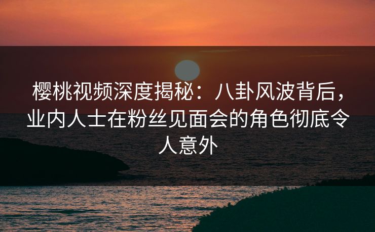 樱桃视频深度揭秘：八卦风波背后，业内人士在粉丝见面会的角色彻底令人意外