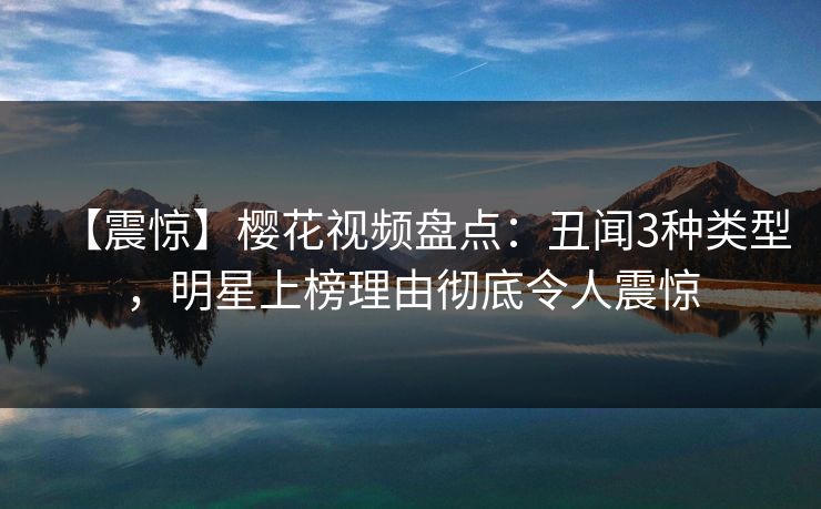 【震惊】樱花视频盘点：丑闻3种类型，明星上榜理由彻底令人震惊