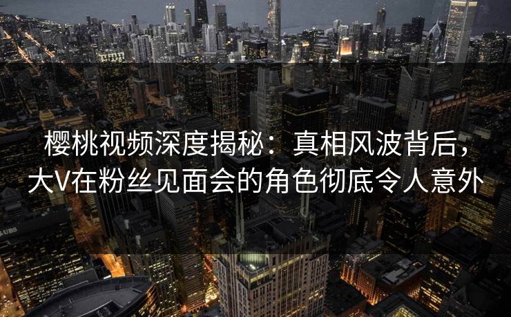 樱桃视频深度揭秘：真相风波背后，大V在粉丝见面会的角色彻底令人意外