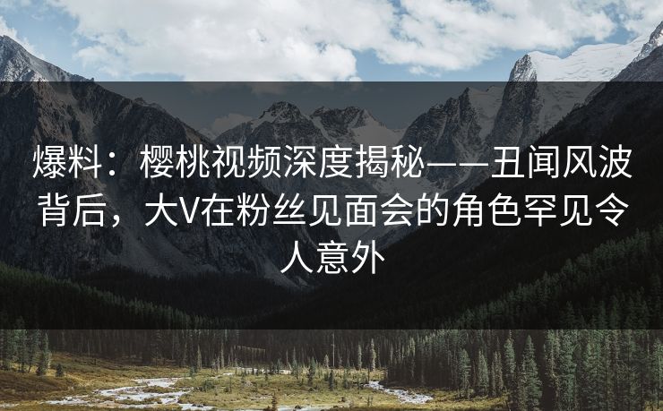 爆料：樱桃视频深度揭秘——丑闻风波背后，大V在粉丝见面会的角色罕见令人意外