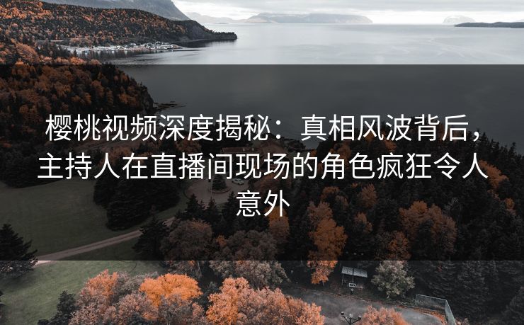 樱桃视频深度揭秘：真相风波背后，主持人在直播间现场的角色疯狂令人意外