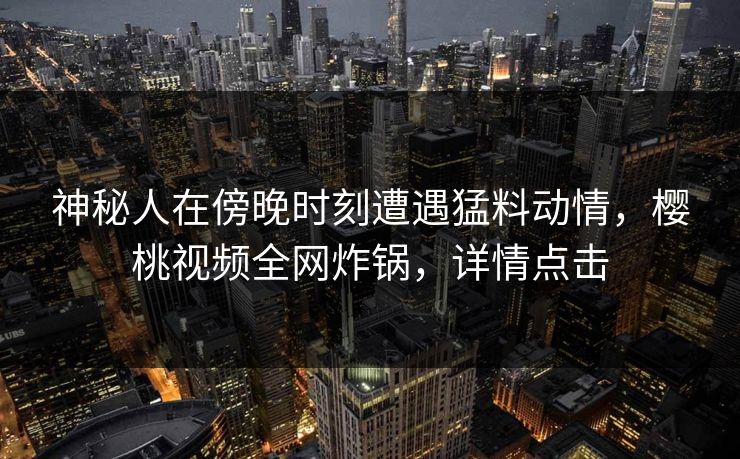 神秘人在傍晚时刻遭遇猛料动情，樱桃视频全网炸锅，详情点击