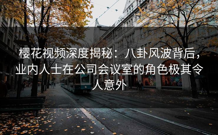 樱花视频深度揭秘：八卦风波背后，业内人士在公司会议室的角色极其令人意外