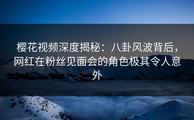 樱花视频深度揭秘：八卦风波背后，网红在粉丝见面会的角色极其令人意外