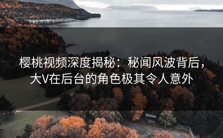 樱桃视频深度揭秘：秘闻风波背后，大V在后台的角色极其令人意外