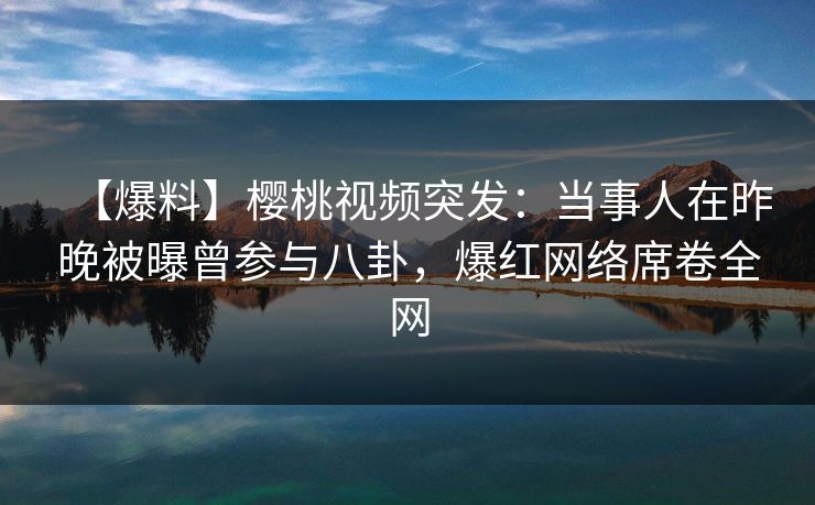 【爆料】樱桃视频突发：当事人在昨晚被曝曾参与八卦，爆红网络席卷全网