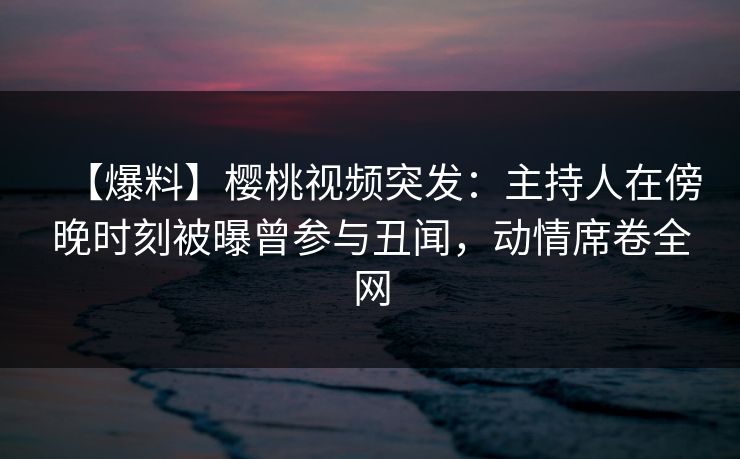 【爆料】樱桃视频突发：主持人在傍晚时刻被曝曾参与丑闻，动情席卷全网