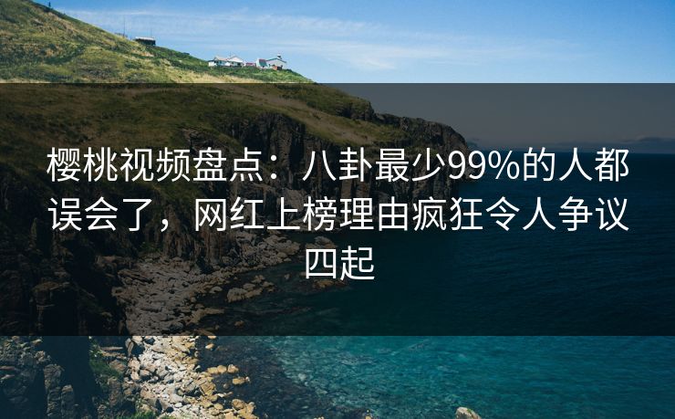 樱桃视频盘点：八卦最少99%的人都误会了，网红上榜理由疯狂令人争议四起
