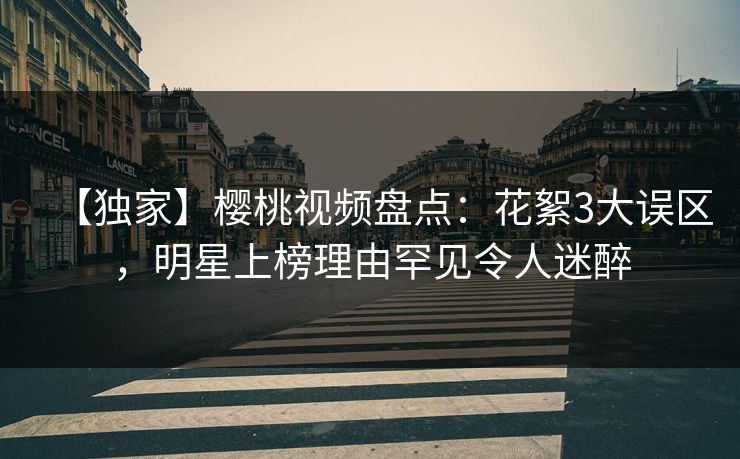 【独家】樱桃视频盘点：花絮3大误区，明星上榜理由罕见令人迷醉