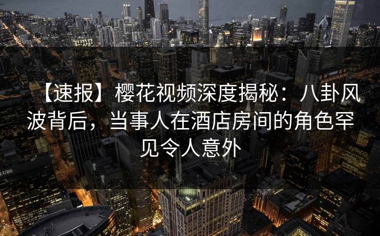【速报】樱花视频深度揭秘：八卦风波背后，当事人在酒店房间的角色罕见令人意外