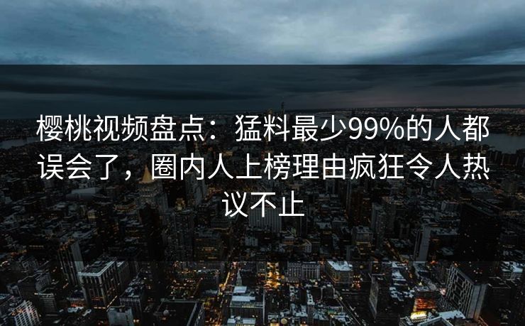 樱桃视频盘点：猛料最少99%的人都误会了，圈内人上榜理由疯狂令人热议不止