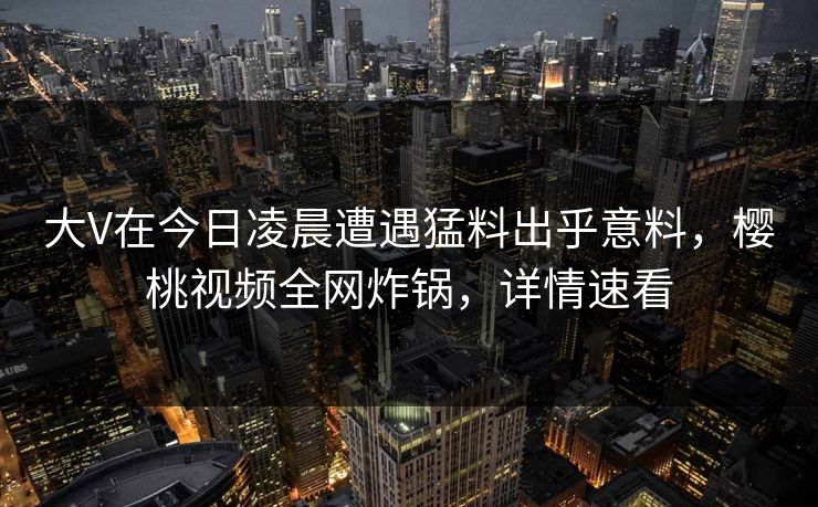 大V在今日凌晨遭遇猛料出乎意料，樱桃视频全网炸锅，详情速看