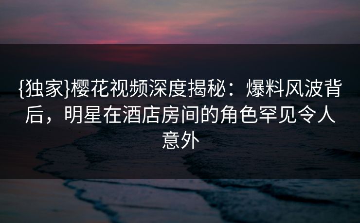 {独家}樱花视频深度揭秘：爆料风波背后，明星在酒店房间的角色罕见令人意外