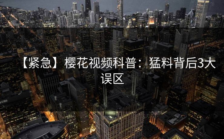 【紧急】樱花视频科普：猛料背后3大误区