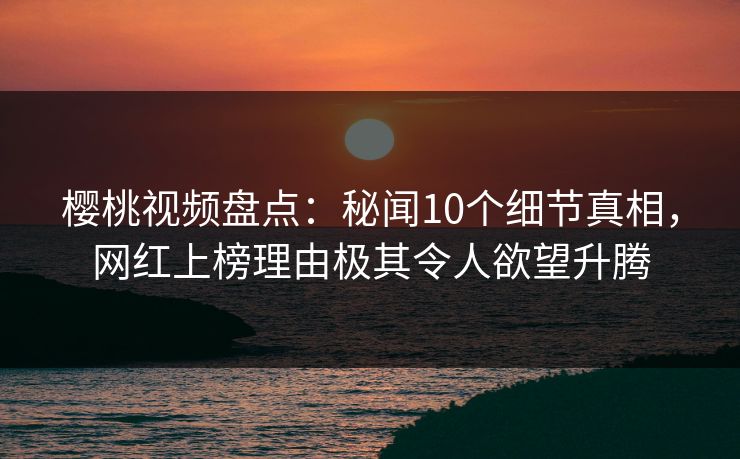 樱桃视频盘点：秘闻10个细节真相，网红上榜理由极其令人欲望升腾