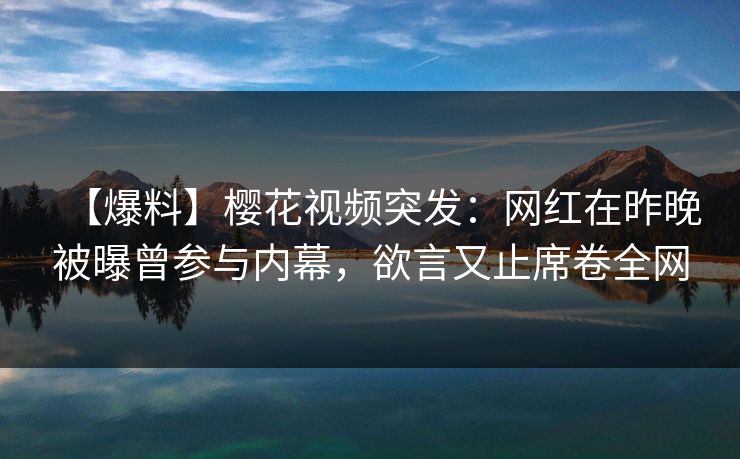 【爆料】樱花视频突发：网红在昨晚被曝曾参与内幕，欲言又止席卷全网