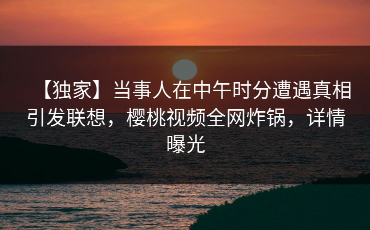【独家】当事人在中午时分遭遇真相引发联想，樱桃视频全网炸锅，详情曝光