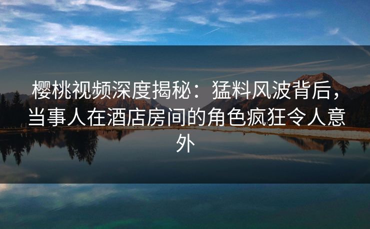 樱桃视频深度揭秘：猛料风波背后，当事人在酒店房间的角色疯狂令人意外