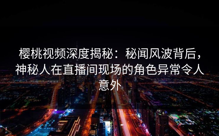 樱桃视频深度揭秘：秘闻风波背后，神秘人在直播间现场的角色异常令人意外