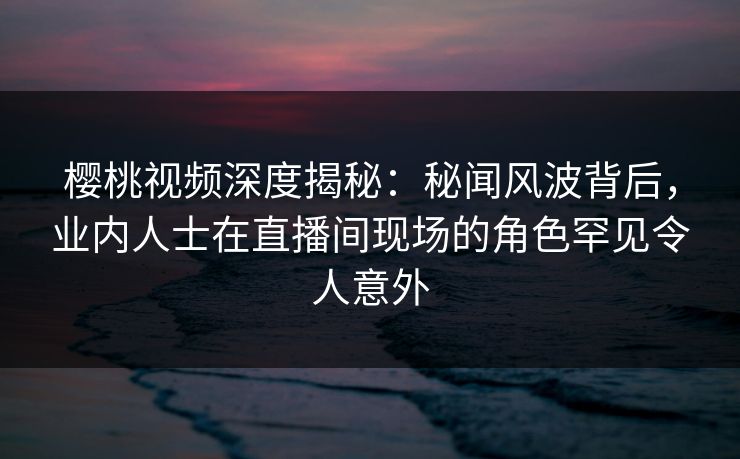 樱桃视频深度揭秘：秘闻风波背后，业内人士在直播间现场的角色罕见令人意外