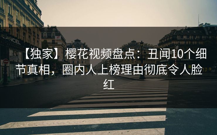 【独家】樱花视频盘点：丑闻10个细节真相，圈内人上榜理由彻底令人脸红