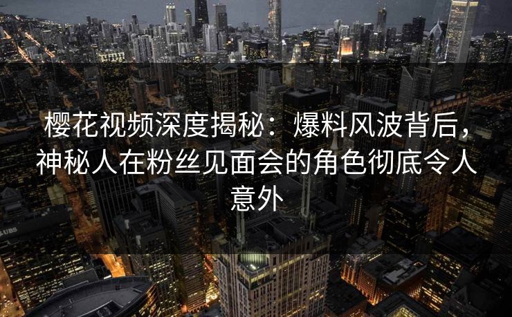 樱花视频深度揭秘：爆料风波背后，神秘人在粉丝见面会的角色彻底令人意外
