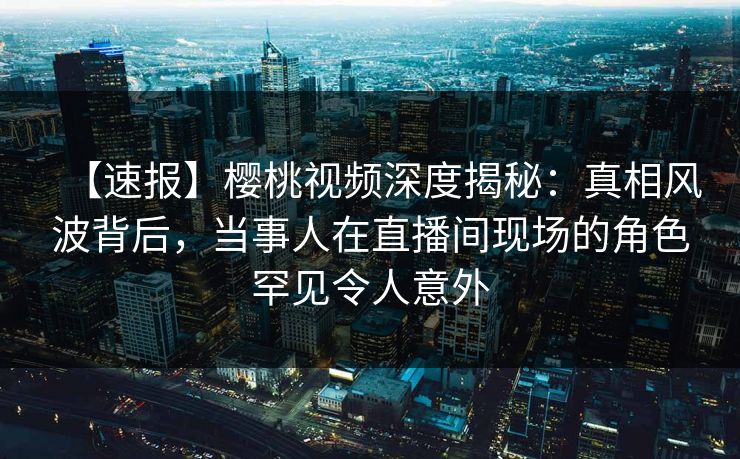 【速报】樱桃视频深度揭秘：真相风波背后，当事人在直播间现场的角色罕见令人意外