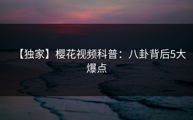 【独家】樱花视频科普：八卦背后5大爆点