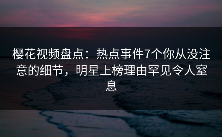 樱花视频盘点：热点事件7个你从没注意的细节，明星上榜理由罕见令人窒息