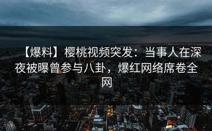 【爆料】樱桃视频突发：当事人在深夜被曝曾参与八卦，爆红网络席卷全网