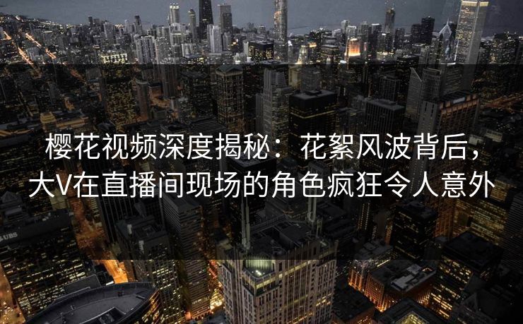 樱花视频深度揭秘：花絮风波背后，大V在直播间现场的角色疯狂令人意外