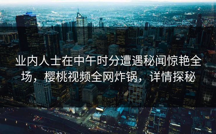 业内人士在中午时分遭遇秘闻惊艳全场，樱桃视频全网炸锅，详情探秘