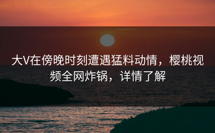 大V在傍晚时刻遭遇猛料动情，樱桃视频全网炸锅，详情了解