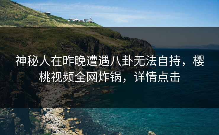 神秘人在昨晚遭遇八卦无法自持，樱桃视频全网炸锅，详情点击