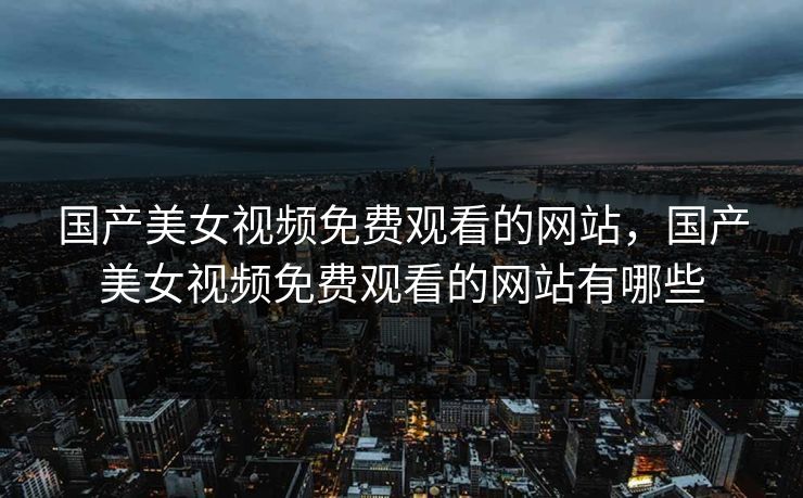 国产美女视频免费观看的网站,国产美女视频免费观看的网站有哪些