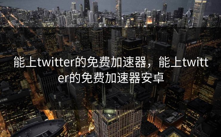 能上twitter的免费加速器，能上twitter的免费加速器安卓