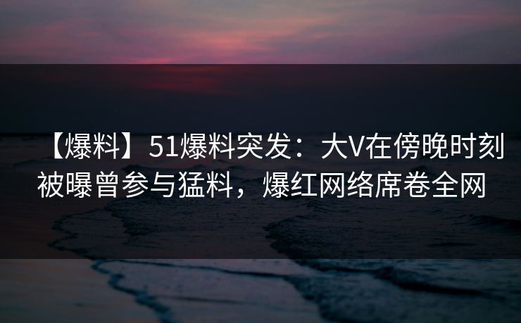 【爆料】51爆料突发:大V在傍晚时刻被曝曾参与猛料,爆红网络席卷全网
