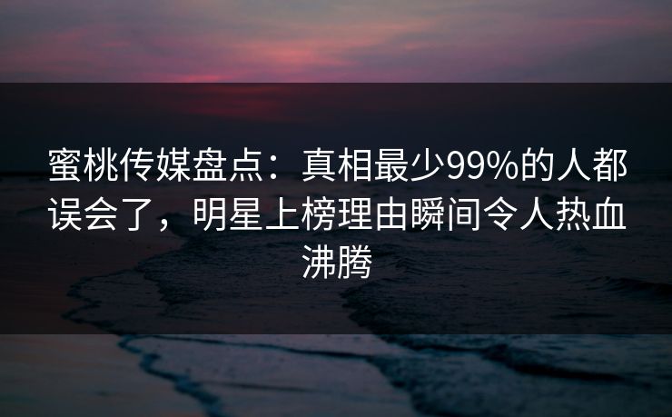 蜜桃传媒盘点：真相最少99%的人都误会了，明星上榜理由瞬间令人热血沸腾