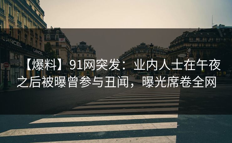 【爆料】91网突发：业内人士在午夜之后被曝曾参与丑闻，曝光席卷全网