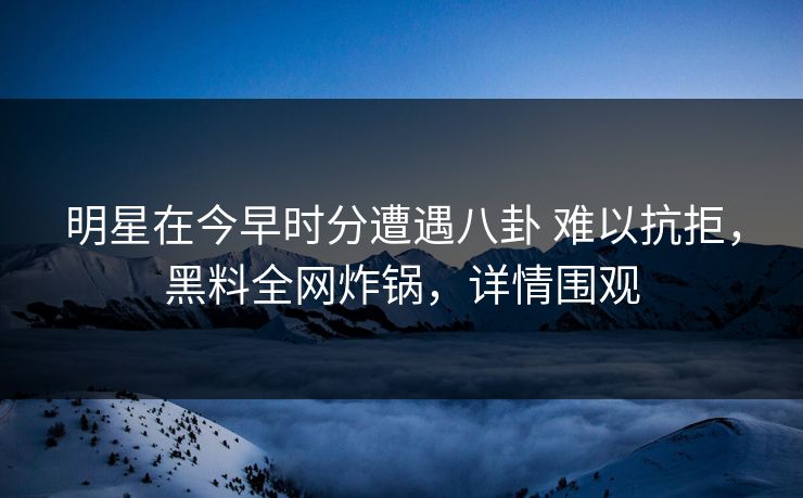 明星在今早时分遭遇八卦 难以抗拒,黑料全网炸锅,详情围观