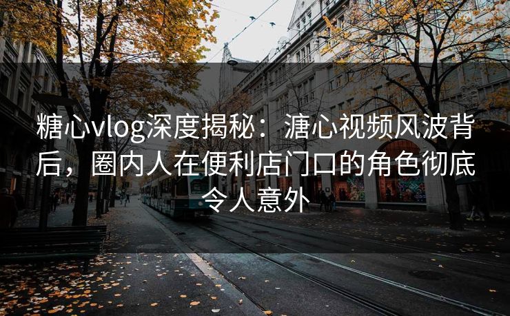 糖心vlog深度揭秘:溏心视频风波背后,圈内人在便利店门口的角色彻底令人意外