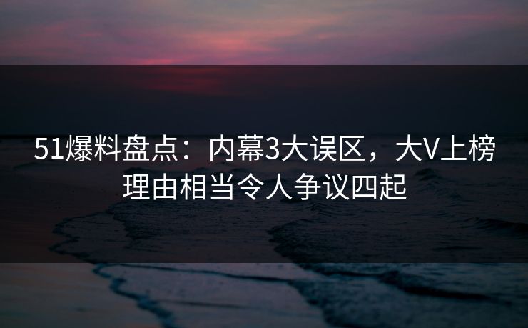 51爆料盘点：内幕3大误区，大V上榜理由相当令人争议四起
