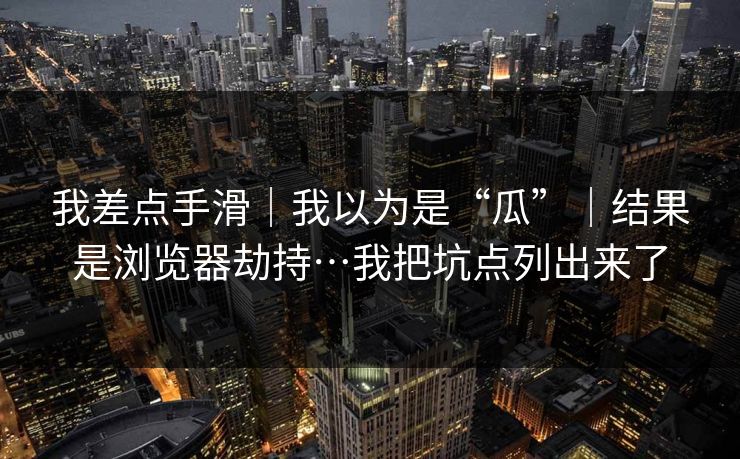 我差点手滑｜我以为是“瓜”｜结果是浏览器劫持…我把坑点列出来了