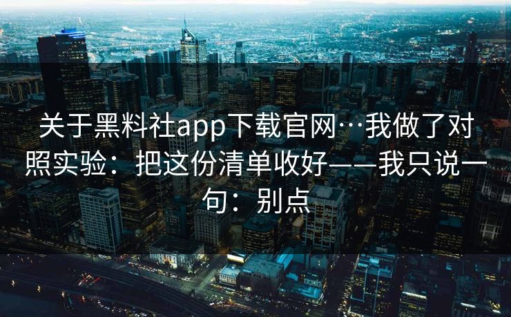 关于黑料社app下载官网…我做了对照实验：把这份清单收好——我只说一句：别点
