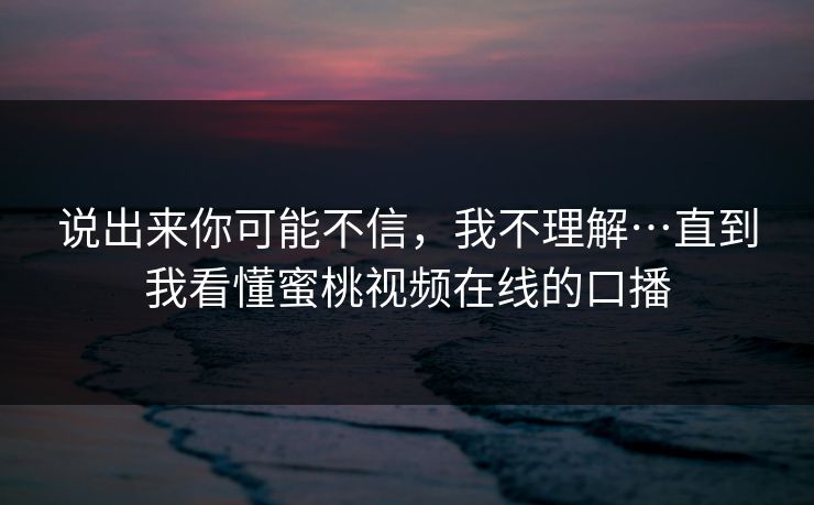 说出来你可能不信，我不理解…直到我看懂蜜桃视频在线的口播