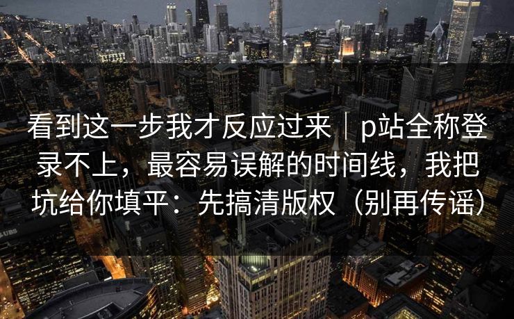看到这一步我才反应过来｜p站全称登录不上，最容易误解的时间线，我把坑给你填平：先搞清版权（别再传谣）