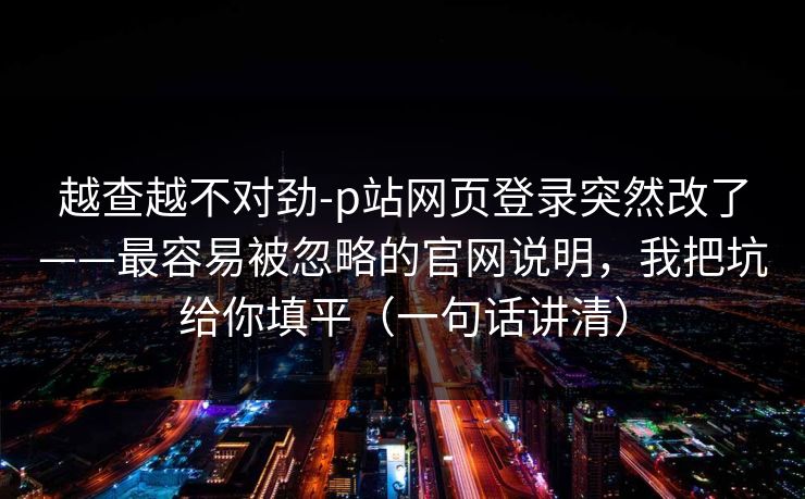 越查越不对劲-p站网页登录突然改了——最容易被忽略的官网说明，我把坑给你填平（一句话讲清）