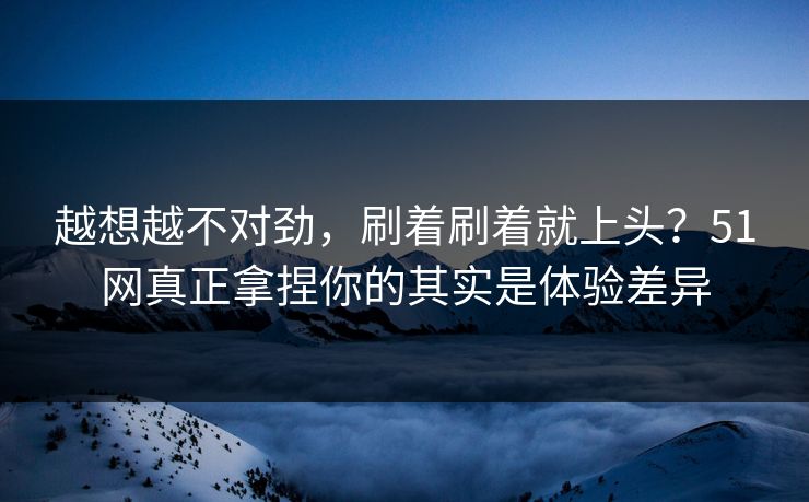 越想越不对劲，刷着刷着就上头？51网真正拿捏你的其实是体验差异