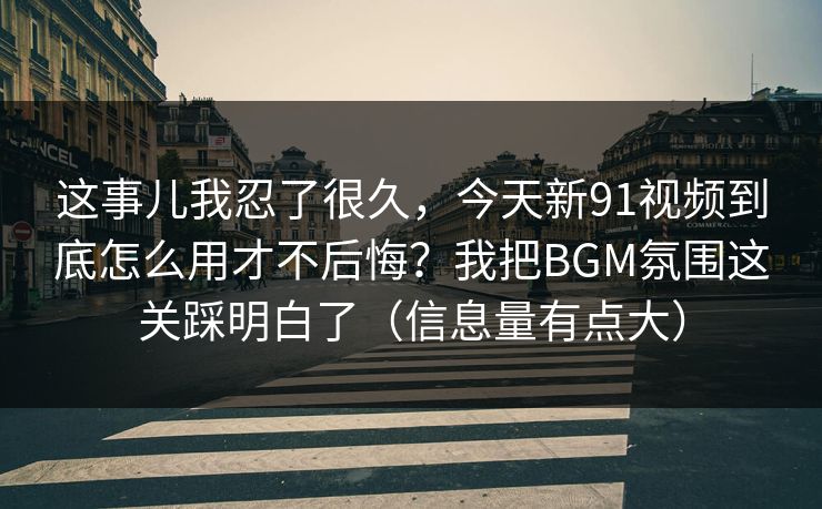 这事儿我忍了很久，今天新91视频到底怎么用才不后悔？我把BGM氛围这关踩明白了（信息量有点大）