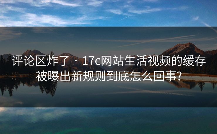 评论区炸了 · 17c网站生活视频的缓存被曝出新规则到底怎么回事?